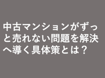 中古マンションがずっと売れない問題を解決へ導く具体策とは？