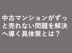 中古マンションがずっと売れない問題を解決へ導く具体策とは？