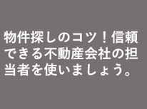 物件探しのコツ！　信頼できる不動産会社の担当者を使いましょう。